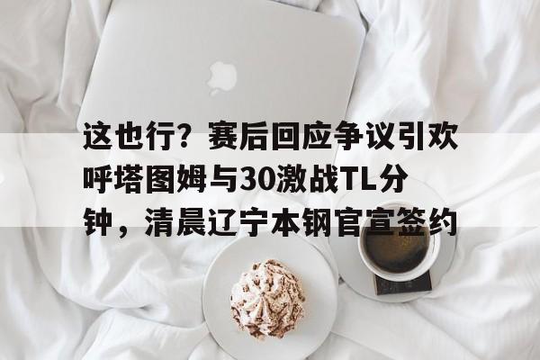 金年会官网包含这也行？赛后回应争议引欢呼塔图姆与30激战TL分钟，清晨辽宁本钢官宣签约的词条