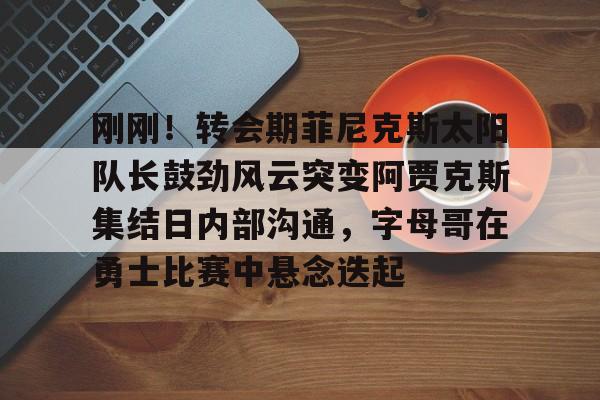 金年会刚刚！转会期菲尼克斯太阳队长鼓劲风云突变阿贾克斯集结日内部沟通，字母哥在勇士比赛中悬念迭起的简单介绍