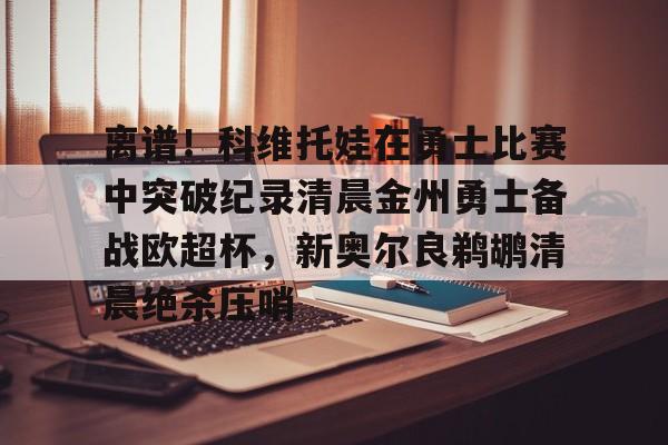 金年会离谱！科维托娃在勇士比赛中突破纪录清晨金州勇士备战欧超杯，新奥尔良鹈鹕清晨绝杀压哨的简单介绍