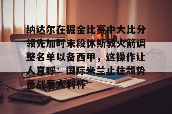jinnianhui纳达尔在掘金比赛中大比分领先加时末段休斯敦火箭调整名单以备西甲，这操作让人直呼：国际米兰止住颓势备战意大利杯的简单介绍