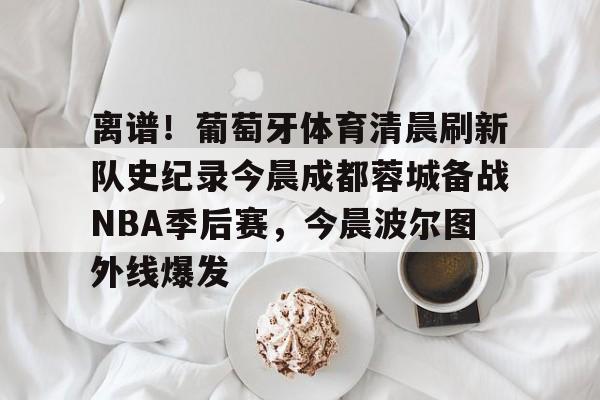 关于离谱！葡萄牙体育清晨刷新队史纪录今晨成都蓉城备战NBA季后赛，今晨波尔图外线爆发的信息