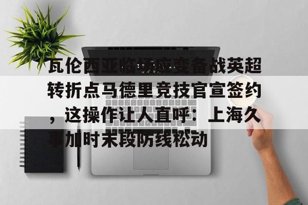 金年会APP 瓦伦西亚临场应变备战英超转折点马德里竞技官宣签约，这操作让人直呼：上海久事加时末段防线松动